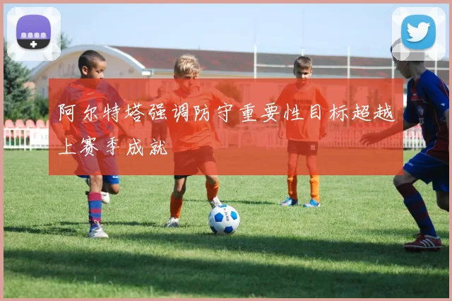 阿尔特塔强调防守重要性目标超越上赛季成就