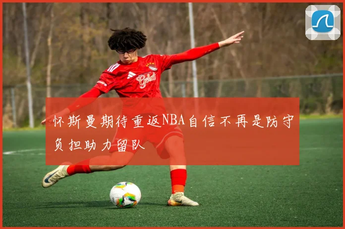 怀斯曼期待重返NBA自信不再是防守负担助力留队