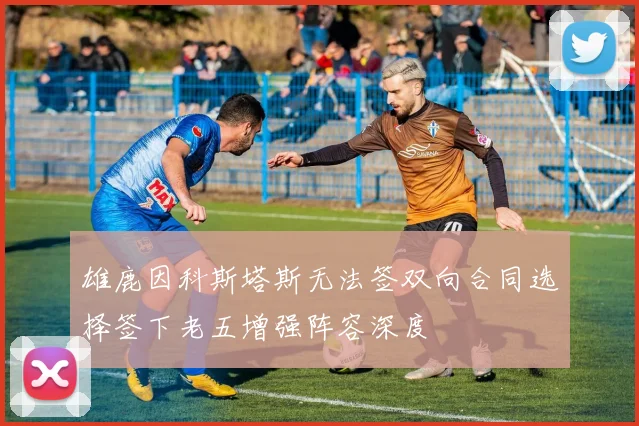 雄鹿因科斯塔斯无法签双向合同选择签下老五增强阵容深度
