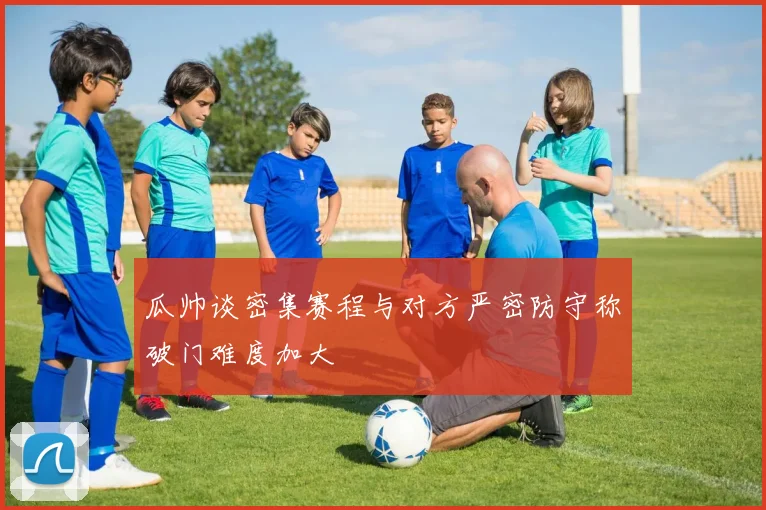 瓜帅谈密集赛程与对方严密防守称破门难度加大
