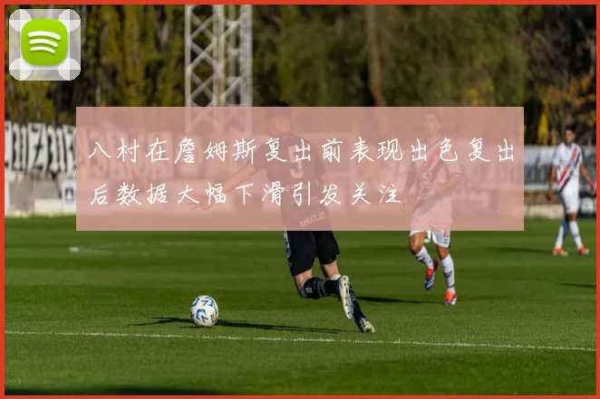 八村在詹姆斯复出前表现出色复出后数据大幅下滑引发关注