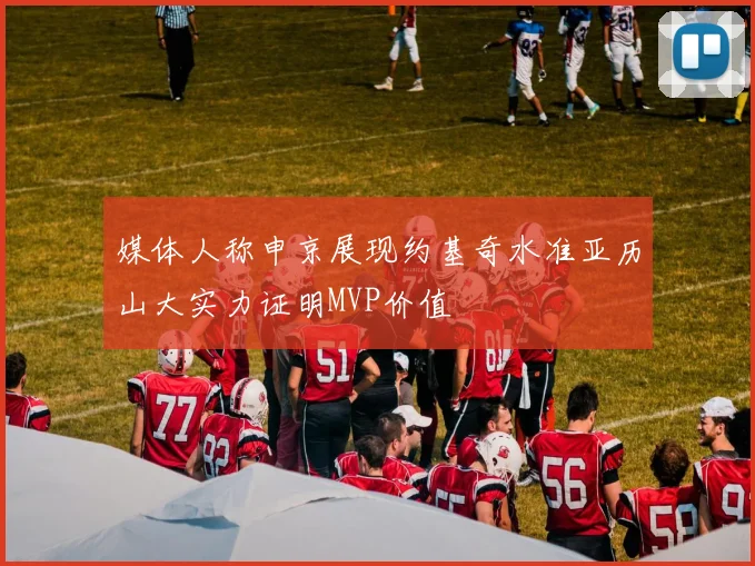 媒体人称申京展现约基奇水准亚历山大实力证明MVP价值