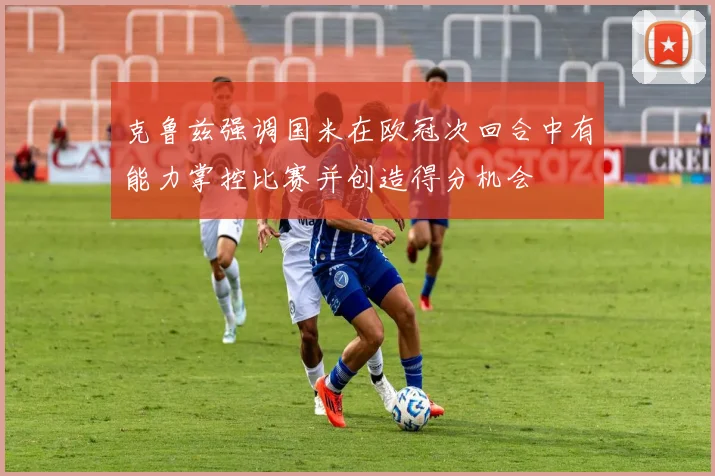克鲁兹强调国米在欧冠次回合中有能力掌控比赛并创造得分机会
