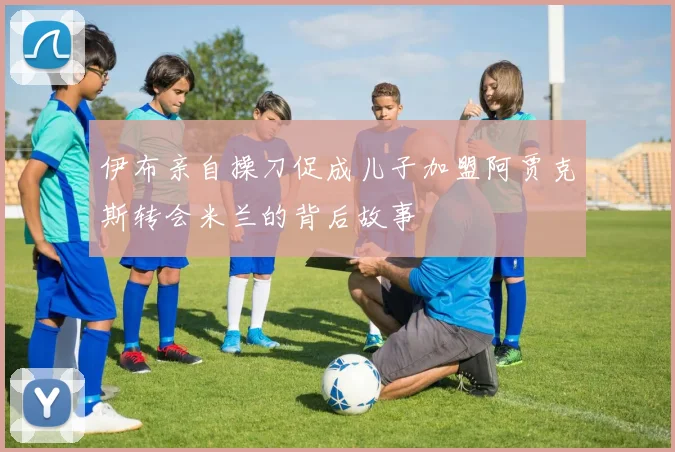 伊布亲自操刀促成儿子加盟阿贾克斯转会米兰的背后故事