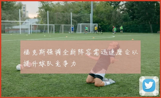 福克斯强调全新阵容需迅速磨合以提升球队竞争力