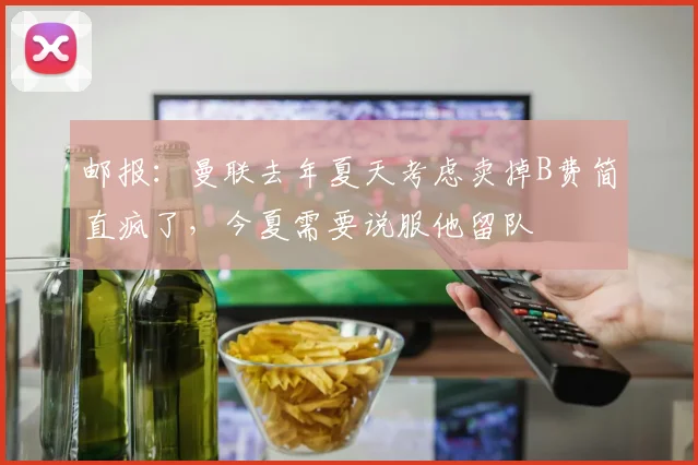 邮报：曼联去年夏天考虑卖掉B费简直疯了，今夏需要说服他留队