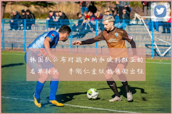 韩国队公布对战加纳和玻利维亚的名单孙兴慜李刚仁金玟哉领衔出征