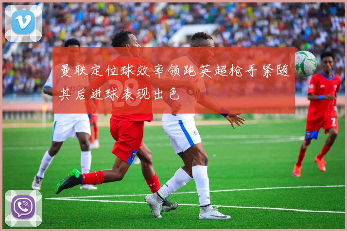 曼联定位球效率领跑英超枪手紧随其后进球表现出色