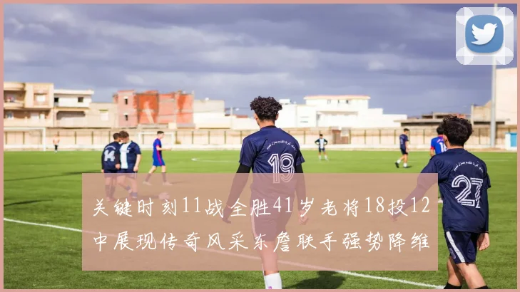 关键时刻11战全胜41岁老将18投12中展现传奇风采东詹联手强势降维打击