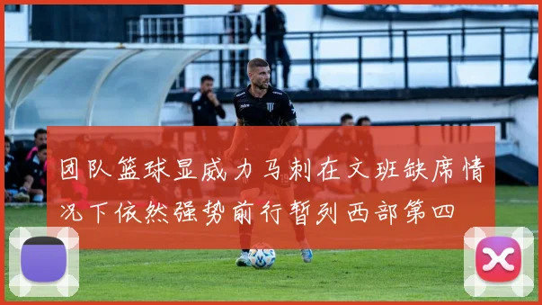 团队篮球显威力马刺在文班缺席情况下依然强势前行暂列西部第四