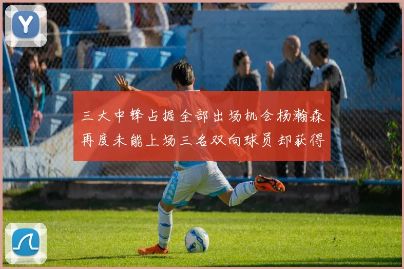三大中锋占据全部出场机会杨瀚森再度未能上场三名双向球员却获得机会