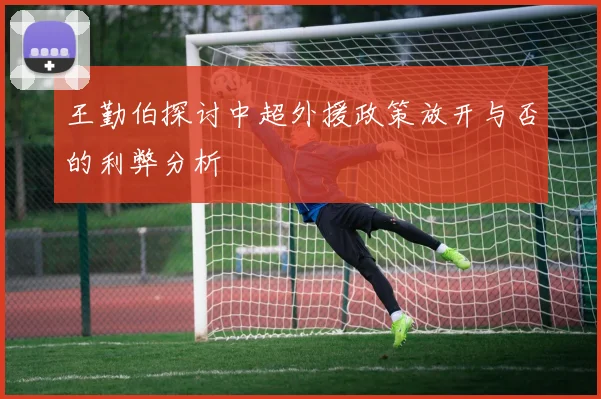 王勤伯探讨中超外援政策放开与否的利弊分析