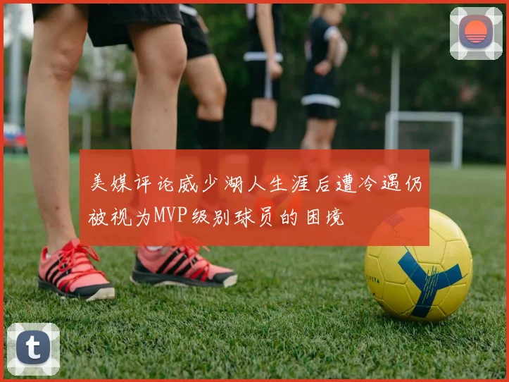 美媒评论威少湖人生涯后遭冷遇仍被视为MVP级别球员的困境