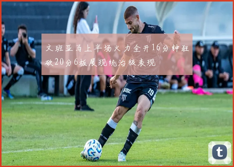文班亚马上半场火力全开16分钟狂砍20分6板展现统治级表现