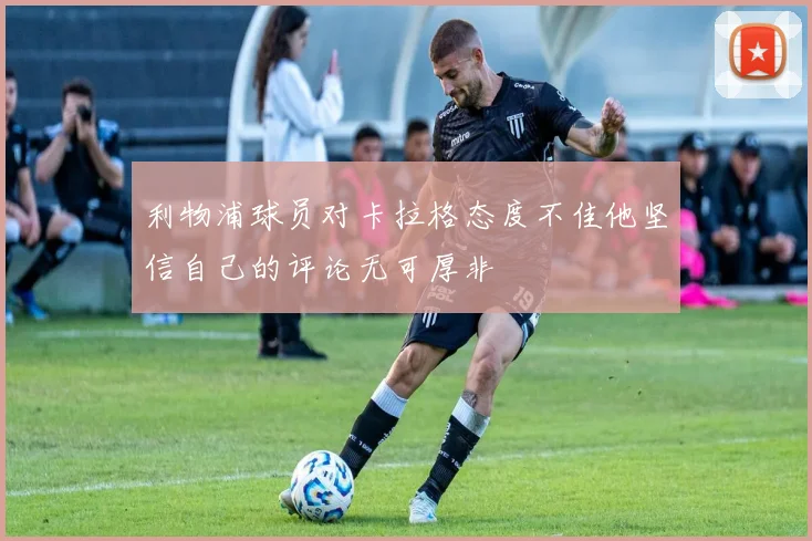 利物浦球员对卡拉格态度不佳他坚信自己的评论无可厚非