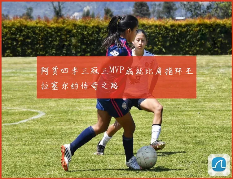 阿贾四季三冠三MVP成就比肩指环王拉塞尔的传奇之路