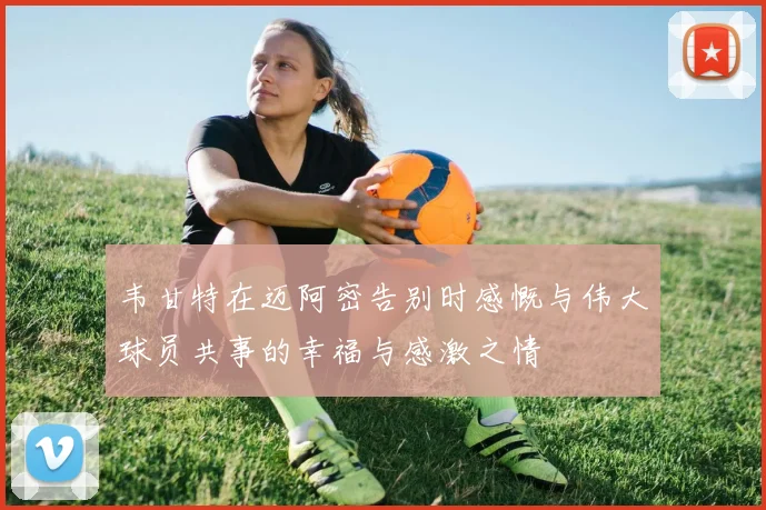 韦甘特在迈阿密告别时感慨与伟大球员共事的幸福与感激之情