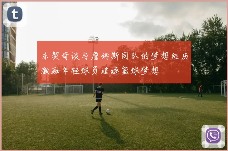 东契奇谈与詹姆斯同队的梦想经历激励年轻球员追逐篮球梦想