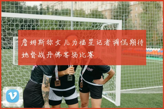 詹姆斯称女儿为福星记者调侃期待她督战丹佛客场比赛