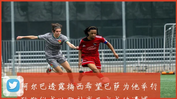 阿尔巴透露梅西希望巴萨为他举行致敬仪式以弥补离开方式的遗憾