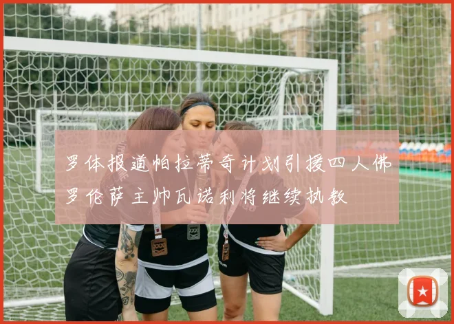 罗体报道帕拉蒂奇计划引援四人佛罗伦萨主帅瓦诺利将继续执教