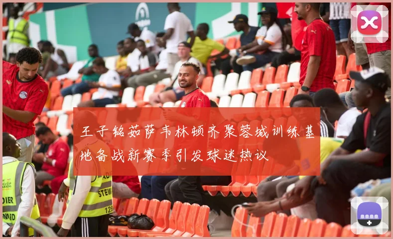 王子铭茹萨韦林顿齐聚蓉城训练基地备战新赛季引发球迷热议