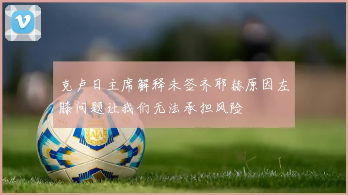 克卢日主席解释未签齐耶赫原因左膝问题让我们无法承担风险
