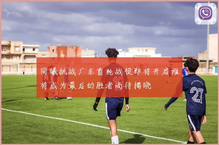 同曦挑战广东首轮战役即将开启谁将成为最后的胜者尚待揭晓