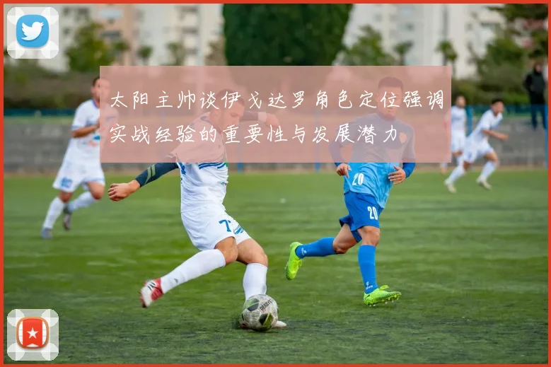 太阳主帅谈伊戈达罗角色定位强调实战经验的重要性与发展潜力